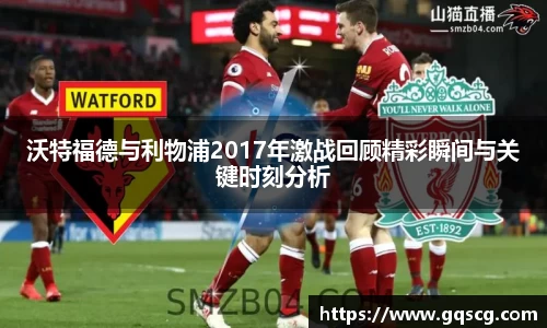 沃特福德与利物浦2017年激战回顾精彩瞬间与关键时刻分析